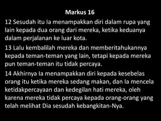 Markus 16
12 Sesudah itu Ia menampakkan diri dalam rupa yang
lain kepada dua orang dari mereka, ketika keduanya
dalam perjalanan ke luar kota.
13 Lalu kembalilah mereka dan memberitahukannya
kepada teman-teman yang lain, tetapi kepada mereka
pun teman-teman itu tidak percaya.
14 Akhirnya Ia menampakkan diri kepada kesebelas
orang itu ketika mereka sedang makan, dan Ia mencela
ketidakpercayaan dan kedegilan hati mereka, oleh
karena mereka tidak percaya kepada orang-orang yang
telah melihat Dia sesudah kebangkitan-Nya.
 