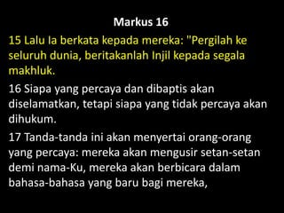 Markus 16
15 Lalu Ia berkata kepada mereka: "Pergilah ke
seluruh dunia, beritakanlah Injil kepada segala
makhluk.
16 Siapa yang percaya dan dibaptis akan
diselamatkan, tetapi siapa yang tidak percaya akan
dihukum.
17 Tanda-tanda ini akan menyertai orang-orang
yang percaya: mereka akan mengusir setan-setan
demi nama-Ku, mereka akan berbicara dalam
bahasa-bahasa yang baru bagi mereka,
 