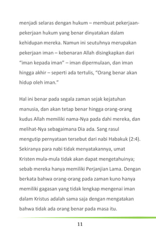 11
menjadi selaras dengan hukum – membuat pekerjaan-
pekerjaan hukum yang benar dinyatakan dalam
kehidupan mereka. Namun ini seutuhnya merupakan
pekerjaan iman – kebenaran Allah disingkapkan dari
“iman kepada iman” – iman dipermulaan, dan iman
hingga akhir – seperti ada tertulis, “Orang benar akan
hidup oleh iman.”
Hal ini benar pada segala zaman sejak kejatuhan
manusia, dan akan tetap benar hingga orang-orang
kudus Allah memiliki nama-Nya pada dahi mereka, dan
melihat-Nya sebagaimana Dia ada. Sang rasul
mengutip pernyataan tersebut dari nabi Habakuk (2:4).
Sekiranya para nabi tidak menyatakannya, umat
Kristen mula-mula tidak akan dapat mengetahuinya;
sebab mereka hanya memiliki Perjanjian Lama. Dengan
berkata bahwa orang-orang pada zaman kuno hanya
memiliki gagasan yang tidak lengkap mengenai iman
dalam Kristus adalah sama saja dengan mengatakan
bahwa tidak ada orang benar pada masa itu.
 