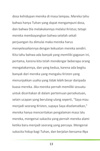13
dosa kehidupan mereka di masa lampau. Mereka tahu
bahwa hanya Tuhan yang dapat mengampuni dosa,
dan bahwa Dia melakukannya melalui Kristus; tetapi
mereka membayangkan bahwa setelah sekali
perjuangan itu dimulai maka mereka harus
menyelesaikannya dengan kekuatan mereka sendiri.
Kita tahu bahwa ada banyak yang memiliki gagasan ini,
pertama, karena kita telah mendengar beberapa orang
mengatakannya, dan yang kedua, karena ada begitu
banyak dari mereka yang mengaku Kristen yang
menunjukkan usaha yang tidak lebih besar daripada
kuasa mereka. Jika mereka pernah memiliki sesuatu
untuk diceritakan di dalam pertemuan persekutuan,
selain ucapan yang berulang-ulang seperti, “Saya mau
menjadi seorang Kristen, supaya Saya diselamatkan,”
mereka hanya menceritakan pengalaman masa lalu
mereka, mengenai sukacita yang pernah mereka alami
ketika baru menjadi seorang yang percaya. Mengenai
sukacita hidup bagi Tuhan, dan berjalan bersama-Nya
 