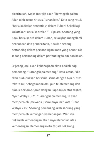 17
diceritakan. Maka mereka akan “bermegah dalam
Allah oleh Yesus Kristus, Tuhan kita.” Kata sang rasul,
“Bersukacitalah senantiasa dalam Tuhan! Sekali lagi
kukatakan: Bersukacitalah!” Filipi 4:4. Seorang yang
tidak bersukacita dalam Tuhan, sekalipun mengalami
pencobaan dan penderitaan, tidaklah sedang
bertanding dalam pertandingan iman yang benar. Dia
sedang bertanding dalam pertandingan diri dan kalah.
Segenap janji akan kebahagiaan akhir adalah bagi
pemenang. “Barangsiapa menang,” kata Yesus, “dia
akan Kududukkan bersama-sama dengan Aku di atas
takhta-Ku, sebagaimana Aku pun telah menang dan
duduk bersama-sama dengan Bapa-Ku di atas takhta-
Nya.” Wahyu 3:21. “Barangsiapa menang, ia akan
memperoleh [mewarisi] semuanya ini,” kata Tuhan.
Wahyu 21:7. Seorang pemenang ialah seorang yang
memperoleh kemangan-kemenangan. Warisan
bukanlah kemenangan. Itu hanyalah hadiah atas
kemenangan. Kemenangan itu terjadi sekarang.
 