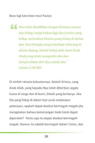 20
Baca lagi kata-kata rasul Paulus:
Aku telah disalibkan dengan Kristus; namun
aku hidup, tetapi bukan lagi aku sendiri yang
hidup, melainkan Kristus yang hidup di dalam
aku. Dan hidupku yang kuhidupi sekarang di
dalam daging, adalah hidup oleh iman Anak
Allah yang telah mengasihi aku dan
menyerahkan diri-Nya untuk aku.”
Galatia 2:20 KJV
Di sinilah rahasia kekuatannya. Adalah Kristus, sang
Anak Allah, yang kepada-Nya telah diberikan segala
kuasa di sorga dan di bumi, Dialah yang berkarya. Jika
Dia yang hidup di dalam hati unuk melakukan
pekerjaan, apakah dapat disebut bermegah-megah jika
mengatakan bahwa kemenangan tiada henti dapat
diperoleh? Tentu saja itu dapat disebut bermegah-
megah. Namun itu adalah bermegah dalam Tuhan, dan
“
 