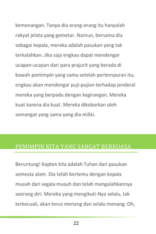 22
kemenangan. Tanpa dia orang-orang itu hanyalah
rakyat jelata yang gemetar. Namun, bersama dia
sebagai kepala, mereka adalah pasukan yang tak
terkalahkan. Jika saja engkau dapat mendengar
ucapan-ucapan dari para prajurit yang berada di
bawah pemimpin yang sama setelah pertempuran itu,
engkau akan mendengar puji-pujian terhadap jenderal
mereka yang berpadu dengan kegirangan. Mereka
kuat karena dia kuat. Mereka dikobarkan oleh
semangat yang sama yang dia miliki.
PEMIMPIN KITA YANG SANGAT BERKUASA
Beruntung! Kapten kita adalah Tuhan dari pasukan
semesta alam. Dia telah bertemu dengan kepala
musuh dari segala musuh dan telah mengalahkannya
seorang diri. Mereka yang mengikuti-Nya selalu, tak
terkecuali, akan terus menang dan selalu menang. Oh,
 