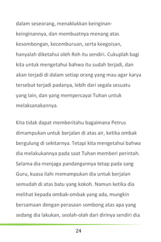 24
dalam seseorang, menaklukkan keinginan-
keinginannya, dan membuatnya menang atas
kesombongan, kecemburuan, serta keegoisan,
hanyalah diketahui oleh Roh itu sendiri. Cukuplah bagi
kita untuk mengetahui bahwa itu sudah terjadi, dan
akan terjadi di dalam setiap orang yang mau agar karya
tersebut terjadi padanya, lebih dari segala sesuatu
yang lain, dan yang mempercayai Tuhan untuk
melaksanakannya.
Kita tidak dapat memberitahu bagaimana Petrus
dimampukan untuk berjalan di atas air, ketika ombak
bergulung di sekitarnya. Tetapi kita mengetahui bahwa
dia melakukannya pada saat Tuhan memberi perintah.
Selama dia menjaga pandangannya tetap pada sang
Guru, kuasa ilahi memampukan dia untuk berjalan
semudah di atas batu yang kokoh. Namun ketika dia
melihat kepada ombak-ombak yang ada, mungkin
bersamaan dengan perasaan sombong atas apa yang
sedang dia lakukan, seolah-olah dari dirinya sendiri dia
 