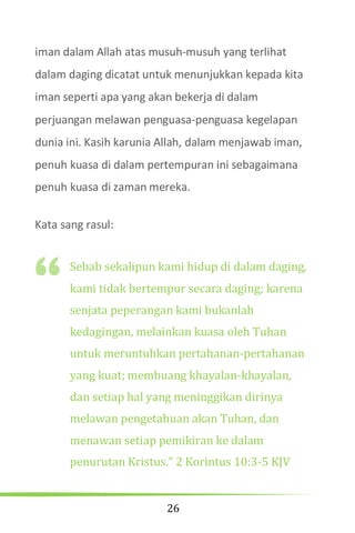 26
iman dalam Allah atas musuh-musuh yang terlihat
dalam daging dicatat untuk menunjukkan kepada kita
iman seperti apa yang akan bekerja di dalam
perjuangan melawan penguasa-penguasa kegelapan
dunia ini. Kasih karunia Allah, dalam menjawab iman,
penuh kuasa di dalam pertempuran ini sebagaimana
penuh kuasa di zaman mereka.
Kata sang rasul:
Sebab sekalipun kami hidup di dalam daging,
kami tidak bertempur secara daging; karena
senjata peperangan kami bukanlah
kedagingan, melainkan kuasa oleh Tuhan
untuk meruntuhkan pertahanan-pertahanan
yang kuat; membuang khayalan-khayalan,
dan setiap hal yang meninggikan dirinya
melawan pengetahuan akan Tuhan, dan
menawan setiap pemikiran ke dalam
penurutan Kristus.” 2 Korintus 10:3-5 KJV
“
 
