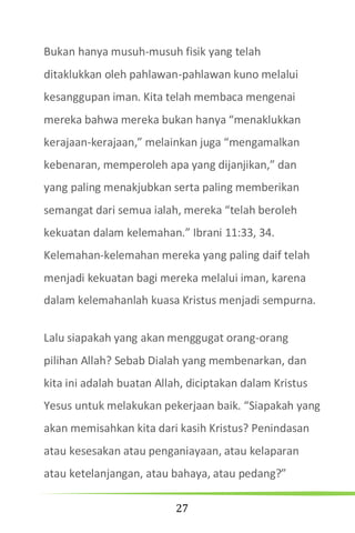 27
Bukan hanya musuh-musuh fisik yang telah
ditaklukkan oleh pahlawan-pahlawan kuno melalui
kesanggupan iman. Kita telah membaca mengenai
mereka bahwa mereka bukan hanya “menaklukkan
kerajaan-kerajaan,” melainkan juga “mengamalkan
kebenaran, memperoleh apa yang dijanjikan,” dan
yang paling menakjubkan serta paling memberikan
semangat dari semua ialah, mereka “telah beroleh
kekuatan dalam kelemahan.” Ibrani 11:33, 34.
Kelemahan-kelemahan mereka yang paling daif telah
menjadi kekuatan bagi mereka melalui iman, karena
dalam kelemahanlah kuasa Kristus menjadi sempurna.
Lalu siapakah yang akan menggugat orang-orang
pilihan Allah? Sebab Dialah yang membenarkan, dan
kita ini adalah buatan Allah, diciptakan dalam Kristus
Yesus untuk melakukan pekerjaan baik. “Siapakah yang
akan memisahkan kita dari kasih Kristus? Penindasan
atau kesesakan atau penganiayaan, atau kelaparan
atau ketelanjangan, atau bahaya, atau pedang?”
 