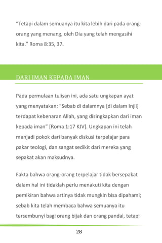 28
“Tetapi dalam semuanya itu kita lebih dari pada orang-
orang yang menang, oleh Dia yang telah mengasihi
kita.” Roma 8:35, 37.
DARI IMAN KEPADA IMAN
Pada permulaan tulisan ini, ada satu ungkapan ayat
yang menyatakan: “Sebab di dalamnya *di dalam Injil+
terdapat kebenaran Allah, yang disingkapkan dari iman
kepada iman” [Roma 1:17 KJV]. Ungkapan ini telah
menjadi pokok dari banyak diskusi terpelajar para
pakar teologi, dan sangat sedikit dari mereka yang
sepakat akan maksudnya.
Fakta bahwa orang-orang terpelajar tidak bersepakat
dalam hal ini tidaklah perlu menakuti kita dengan
pemikiran bahwa artinya tidak mungkin bisa dipahami;
sebab kita telah membaca bahwa semuanya itu
tersembunyi bagi orang bijak dan orang pandai, tetapi
 
