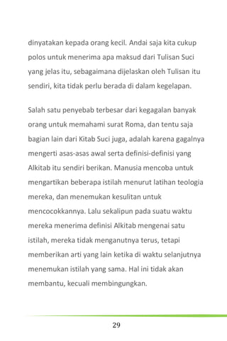 29
dinyatakan kepada orang kecil. Andai saja kita cukup
polos untuk menerima apa maksud dari Tulisan Suci
yang jelas itu, sebagaimana dijelaskan oleh Tulisan itu
sendiri, kita tidak perlu berada di dalam kegelapan.
Salah satu penyebab terbesar dari kegagalan banyak
orang untuk memahami surat Roma, dan tentu saja
bagian lain dari Kitab Suci juga, adalah karena gagalnya
mengerti asas-asas awal serta definisi-definisi yang
Alkitab itu sendiri berikan. Manusia mencoba untuk
mengartikan beberapa istilah menurut latihan teologia
mereka, dan menemukan kesulitan untuk
mencocokkannya. Lalu sekalipun pada suatu waktu
mereka menerima definisi Alkitab mengenai satu
istilah, mereka tidak menganutnya terus, tetapi
memberikan arti yang lain ketika di waktu selanjutnya
menemukan istilah yang sama. Hal ini tidak akan
membantu, kecuali membingungkan.
 