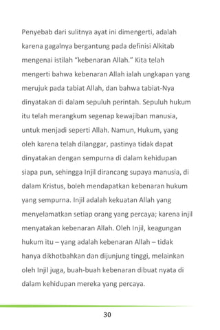 30
Penyebab dari sulitnya ayat ini dimengerti, adalah
karena gagalnya bergantung pada definisi Alkitab
mengenai istilah “kebenaran Allah.” Kita telah
mengerti bahwa kebenaran Allah ialah ungkapan yang
merujuk pada tabiat Allah, dan bahwa tabiat-Nya
dinyatakan di dalam sepuluh perintah. Sepuluh hukum
itu telah merangkum segenap kewajiban manusia,
untuk menjadi seperti Allah. Namun, Hukum, yang
oleh karena telah dilanggar, pastinya tidak dapat
dinyatakan dengan sempurna di dalam kehidupan
siapa pun, sehingga Injil dirancang supaya manusia, di
dalam Kristus, boleh mendapatkan kebenaran hukum
yang sempurna. Injil adalah kekuatan Allah yang
menyelamatkan setiap orang yang percaya; karena injil
menyatakan kebenaran Allah. Oleh Injil, keagungan
hukum itu – yang adalah kebenaran Allah – tidak
hanya dikhotbahkan dan dijunjung tinggi, melainkan
oleh Injil juga, buah-buah kebenaran dibuat nyata di
dalam kehidupan mereka yang percaya.
 
