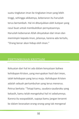 32
suatu tingkatan iman ke tingkatan iman yang lebih
tinggi, sehingga akibatnya, kebenaran itu haruslah
terus bertambah. Hal ini ditunjukkan oleh kutipan yang
rasul buat untuk membuktikan pernyataannya.
Haruslah kebenaran Allah dinyatakan dari iman dan
memimpin kepada iman, jelasnya, karena ada tertulis,
“Orang benar akan hidup oleh iman.”
PERTUMBUHAN KRISTIANI
Kekuatan dari hal ini ada dalam kenyataan bahwa
kehidupan Kristen, yang merupakan hasil dari iman,
ialah kehidupan yang terus maju. Kehidupan Kristen
adalah sebuah pertumbuhan yang terus menerus.
Petrus berkata: “Tetapi kamu, saudara-saudaraku yang
kekasih, kamu telah mengetahui hal ini sebelumnya.
Karena itu waspadalah, supaya kamu jangan terseret
ke dalam kesesatan orang-orang yang tak mengenal
 