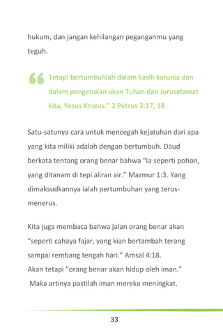 33
hukum, dan jangan kehilangan peganganmu yang
teguh.
Tetapi bertumbuhlah dalam kasih karunia dan
dalam pengenalan akan Tuhan dan Juruselamat
kita, Yesus Kristus.” 2 Petrus 3:17, 18
Satu-satunya cara untuk mencegah kejatuhan dari apa
yang kita miliki adalah dengan bertumbuh. Daud
berkata tentang orang benar bahwa “Ia seperti pohon,
yang ditanam di tepi aliran air.” Mazmur 1:3. Yang
dimaksudkannya ialah pertumbuhan yang terus-
menerus.
Kita juga membaca bahwa jalan orang benar akan
“seperti cahaya fajar, yang kian bertambah terang
sampai rembang tengah hari.” Amsal 4:18.
Akan tetapi “orang benar akan hidup oleh iman.”
Maka artinya pastilah iman mereka meningkat.
“
 