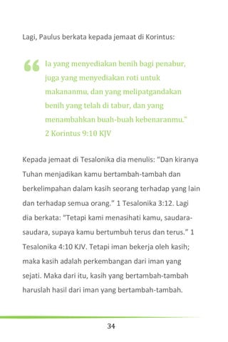 34
Lagi, Paulus berkata kepada jemaat di Korintus:
Ia yang menyediakan benih bagi penabur,
juga yang menyediakan roti untuk
makananmu, dan yang melipatgandakan
benih yang telah di tabur, dan yang
menambahkan buah-buah kebenaranmu.”
2 Korintus 9:10 KJV
Kepada jemaat di Tesalonika dia menulis: “Dan kiranya
Tuhan menjadikan kamu bertambah-tambah dan
berkelimpahan dalam kasih seorang terhadap yang lain
dan terhadap semua orang.” 1 Tesalonika 3:12. Lagi
dia berkata: “Tetapi kami menasihati kamu, saudara-
saudara, supaya kamu bertumbuh terus dan terus.” 1
Tesalonika 4:10 KJV. Tetapi iman bekerja oleh kasih;
maka kasih adalah perkembangan dari iman yang
sejati. Maka dari itu, kasih yang bertambah-tambah
haruslah hasil dari iman yang bertambah-tambah.
“
 