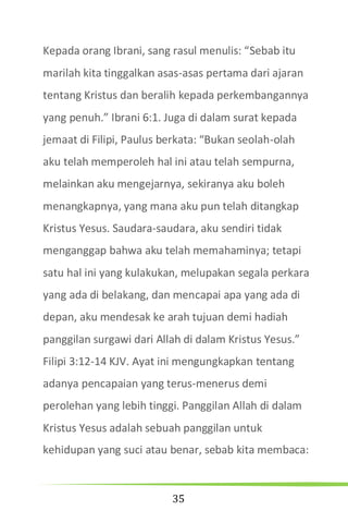 35
Kepada orang Ibrani, sang rasul menulis: “Sebab itu
marilah kita tinggalkan asas-asas pertama dari ajaran
tentang Kristus dan beralih kepada perkembangannya
yang penuh.” Ibrani 6:1. Juga di dalam surat kepada
jemaat di Filipi, Paulus berkata: “Bukan seolah-olah
aku telah memperoleh hal ini atau telah sempurna,
melainkan aku mengejarnya, sekiranya aku boleh
menangkapnya, yang mana aku pun telah ditangkap
Kristus Yesus. Saudara-saudara, aku sendiri tidak
menganggap bahwa aku telah memahaminya; tetapi
satu hal ini yang kulakukan, melupakan segala perkara
yang ada di belakang, dan mencapai apa yang ada di
depan, aku mendesak ke arah tujuan demi hadiah
panggilan surgawi dari Allah di dalam Kristus Yesus.”
Filipi 3:12-14 KJV. Ayat ini mengungkapkan tentang
adanya pencapaian yang terus-menerus demi
perolehan yang lebih tinggi. Panggilan Allah di dalam
Kristus Yesus adalah sebuah panggilan untuk
kehidupan yang suci atau benar, sebab kita membaca:
 