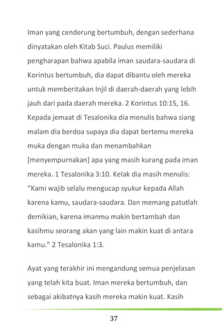 37
Iman yang cenderung bertumbuh, dengan sederhana
dinyatakan oleh Kitab Suci. Paulus memiliki
pengharapan bahwa apabila iman saudara-saudara di
Korintus bertumbuh, dia dapat dibantu oleh mereka
untuk memberitakan Injil di daerah-daerah yang lebih
jauh dari pada daerah mereka. 2 Korintus 10:15, 16.
Kepada jemaat di Tesalonika dia menulis bahwa siang
malam dia berdoa supaya dia dapat bertemu mereka
muka dengan muka dan menambahkan
[menyempurnakan] apa yang masih kurang pada iman
mereka. 1 Tesalonika 3:10. Kelak dia masih menulis:
“Kami wajib selalu mengucap syukur kepada Allah
karena kamu, saudara-saudara. Dan memang patutlah
demikian, karena imanmu makin bertambah dan
kasihmu seorang akan yang lain makin kuat di antara
kamu.” 2 Tesalonika 1:3.
Ayat yang terakhir ini mengandung semua penjelasan
yang telah kita buat. Iman mereka bertumbuh, dan
sebagai akibatnya kasih mereka makin kuat. Kasih
 