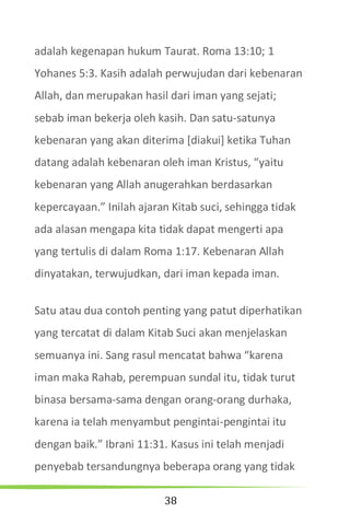 38
adalah kegenapan hukum Taurat. Roma 13:10; 1
Yohanes 5:3. Kasih adalah perwujudan dari kebenaran
Allah, dan merupakan hasil dari iman yang sejati;
sebab iman bekerja oleh kasih. Dan satu-satunya
kebenaran yang akan diterima [diakui] ketika Tuhan
datang adalah kebenaran oleh iman Kristus, “yaitu
kebenaran yang Allah anugerahkan berdasarkan
kepercayaan.” Inilah ajaran Kitab suci, sehingga tidak
ada alasan mengapa kita tidak dapat mengerti apa
yang tertulis di dalam Roma 1:17. Kebenaran Allah
dinyatakan, terwujudkan, dari iman kepada iman.
Satu atau dua contoh penting yang patut diperhatikan
yang tercatat di dalam Kitab Suci akan menjelaskan
semuanya ini. Sang rasul mencatat bahwa “karena
iman maka Rahab, perempuan sundal itu, tidak turut
binasa bersama-sama dengan orang-orang durhaka,
karena ia telah menyambut pengintai-pengintai itu
dengan baik.” Ibrani 11:31. Kasus ini telah menjadi
penyebab tersandungnya beberapa orang yang tidak
 