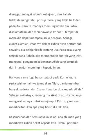 40
dianggap sebagai sebuah kebajikan, dan Rahab
tidaklah mengetahui prinsip moral yang lebih baik dari
pada itu. Namun imannya memungkinkan dia untuk
diselamatkan, dan membawanya ke suatu tempat di
mana dia dapat mempelajari kebenaran. Sebagai
akibat alamiah, imannya dalam Tuhan akan bertumbuh
sewaktu dia belajar lebih tentang Dia. Pada kasus yang
terjadi pada Rahab, kita memperoleh contoh yang jelas
mengenai penyataan kebenaran Allah yang bertolak
dari iman dan memimpin kepada iman.
Hal yang sama juga benar terjadi pada Kornelius. Ia
serta seisi rumahnya takut akan Allah, dan ia memberi
banyak sedekah dan “senantiasa berdoa kepada Allah.”
Sebagai akibatnya, seorang malaikat di utus kepadanya,
mengarahkannya untuk menjemput Petrus, yang akan
memberitahukan apa yang harus dia lakukan.
Keseluruhan dari semuanya ini ialah: adalah iman yang
membawa Tuhan dekat kepada kita. Jikalau pertama-
 