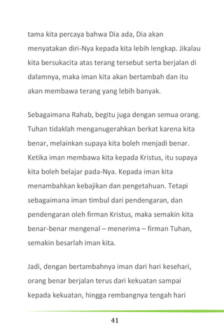 41
tama kita percaya bahwa Dia ada, Dia akan
menyatakan diri-Nya kepada kita lebih lengkap. Jikalau
kita bersukacita atas terang tersebut serta berjalan di
dalamnya, maka iman kita akan bertambah dan itu
akan membawa terang yang lebih banyak.
Sebagaimana Rahab, begitu juga dengan semua orang.
Tuhan tidaklah menganugerahkan berkat karena kita
benar, melainkan supaya kita boleh menjadi benar.
Ketika iman membawa kita kepada Kristus, itu supaya
kita boleh belajar pada-Nya. Kepada iman kita
menambahkan kebajikan dan pengetahuan. Tetapi
sebagaimana iman timbul dari pendengaran, dan
pendengaran oleh firman Kristus, maka semakin kita
benar-benar mengenal – menerima – firman Tuhan,
semakin besarlah iman kita.
Jadi, dengan bertambahnya iman dari hari kesehari,
orang benar berjalan terus dari kekuatan sampai
kepada kekuatan, hingga rembangnya tengah hari
 