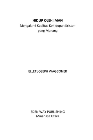 5
HIDUP OLEH IMAN
Mengalami Kualitas Kehidupan Kristen
yang Menang
ELLET JOSEPH WAGGONER
EDEN WAY PUBLISHING
Minahasa Utara
 