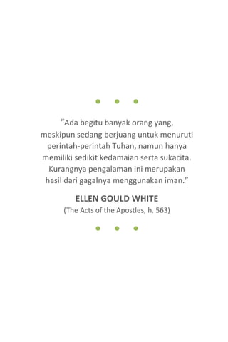 9
● ● ●
“Ada begitu banyak orang yang,
meskipun sedang berjuang untuk menuruti
perintah-perintah Tuhan, namun hanya
memiliki sedikit kedamaian serta sukacita.
Kurangnya pengalaman ini merupakan
hasil dari gagalnya menggunakan iman.”
ELLEN GOULD WHITE
(The Acts of the Apostles, h. 563)
● ● ●
 