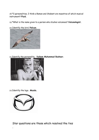 18.*2 personalities, I think a Raman and Shakant are maestros of which musical
instrument? Fluid.

19.*What is the name given to a person who studies volcanoes? Vulcanologist.

20.Identify the bird. Pelican.




21.Identify the personality. Vaikom Muhammad Basheer.




22.Identify the logo. Mazda.




   Star questions are those which resolved the ties
   .
 
