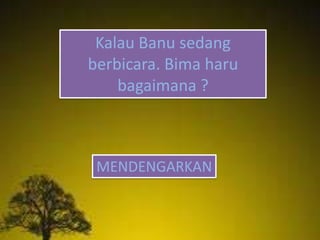 Kalau Banu sedang
berbicara. Bima haru
bagaimana ?
MENDENGARKAN