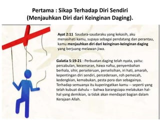 Pertama : Sikap Terhadap Diri Sendiri
(Menjauhkan Diri dari Keinginan Daging).
Ayat 2:11 Saudara-saudaraku yang kekasih, aku
menasihati kamu, supaya sebagai pendatang dan perantau,
kamu menjauhkan diri dari keinginan-keinginan daging
yang berjuang melawan jiwa.
Galatia 5:19-21 : Perbuatan daging telah nyata, yaitu:
percabulan, kecemaran, hawa nafsu, penyembahan
berhala, sihir, perseteruan, perselisihan, iri hati, amarah,
kepentingan diri sendiri, percederaan, roh pemecah,
kedengkian, kemabukan, pesta pora dan sebagainya.
Terhadap semuanya itu kuperingatkan kamu -- seperti yang
telah kubuat dahulu -- bahwa barangsiapa melakukan hal-
hal yang demikian, ia tidak akan mendapat bagian dalam
Kerajaan Allah.
 