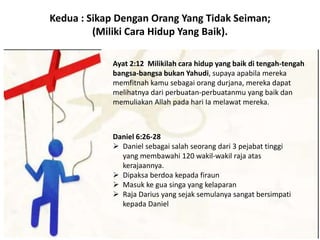 Kedua : Sikap Dengan Orang Yang Tidak Seiman;
(Miliki Cara Hidup Yang Baik).
Ayat 2:12 Milikilah cara hidup yang baik di tengah-tengah
bangsa-bangsa bukan Yahudi, supaya apabila mereka
memfitnah kamu sebagai orang durjana, mereka dapat
melihatnya dari perbuatan-perbuatanmu yang baik dan
memuliakan Allah pada hari Ia melawat mereka.
Daniel 6:26-28
 Daniel sebagai salah seorang dari 3 pejabat tinggi
yang membawahi 120 wakil-wakil raja atas
kerajaannya.
 Dipaksa berdoa kepada firaun
 Masuk ke gua singa yang kelaparan
 Raja Darius yang sejak semulanya sangat bersimpati
kepada Daniel
 