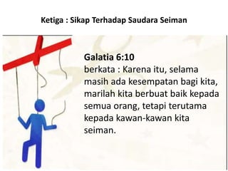 Ketiga : Sikap Terhadap Saudara Seiman
Galatia 6:10
berkata : Karena itu, selama
masih ada kesempatan bagi kita,
marilah kita berbuat baik kepada
semua orang, tetapi terutama
kepada kawan-kawan kita
seiman.
 