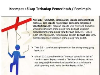 Keempat : Sikap Terhadap Pemerintah / Pemimpin
Ayat 2:13 Tunduklah, karena Allah, kepada semua lembaga
manusia, baik kepada raja sebagai pemegang kekuasaan
yang tertinggi, (14) maupun kepada wali-wali yang diutusnya
untuk menghukum orang-orang yang berbuat jahat dan
menghormati orang-orang yang berbuat baik. (15) Sebab
inilah kehendak Allah, yaitu supaya dengan berbuat baik kamu
membungkamkan kepicikan orang-orang yang bodoh.
 Titus 3:1 - tunduk pada pemerintah dan orang-orang yang
berkuasa
 Matius 22:21 Jawab mereka: "Gambar dan tulisan Kaisar."
Lalu kata Yesus kepada mereka: "Berikanlah kepada Kaisar
apa yang wajib kamu berikan kepada Kaisar dan kepada
Allah apa yang wajib kamu berikan kepada Allah."
 