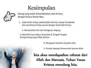 Orang yang telah dimerdekakan oleh Kristus
dengan Kuasa Darah-Nya,
Kesimpulan
1. tidak boleh hidup sekehendak hati kita, tetapi hendaklah
kita senantiasa hidup sesuai dengan kehendak Kristus
2. Menjauhkan Diri dari Keinginan Daging
3. Memiliki Cara Hidup Yang Baik di Tengah-Tengah
Orang-Orang yang Tidak Seiman
4. Mengasihi Saudara-Saudara Kita
5. Tunduk Kepada Pemerintah karena Allah
kita akan mendapatkan rahmat dari
Allah dan Manusia. Tuhan Yesus
Kristus menolong kita.
 