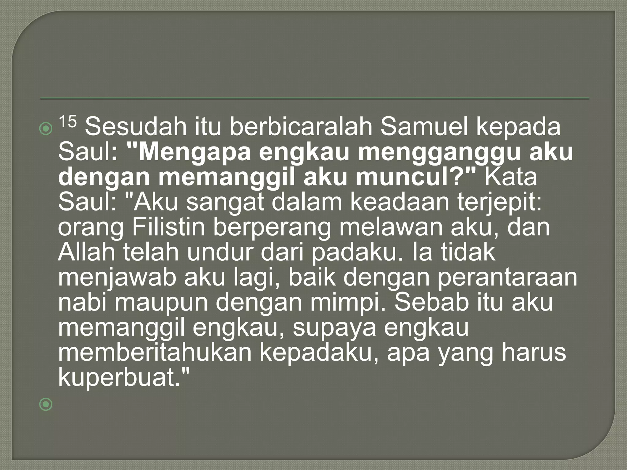  15 Sesudah itu berbicaralah Samuel kepada
Saul: "Mengapa engkau mengganggu aku
dengan memanggil aku muncul?" Kata
Saul: "Aku sangat dalam keadaan terjepit:
orang Filistin berperang melawan aku, dan
Allah telah undur dari padaku. Ia tidak
menjawab aku lagi, baik dengan perantaraan
nabi maupun dengan mimpi. Sebab itu aku
memanggil engkau, supaya engkau
memberitahukan kepadaku, apa yang harus
kuperbuat."

 