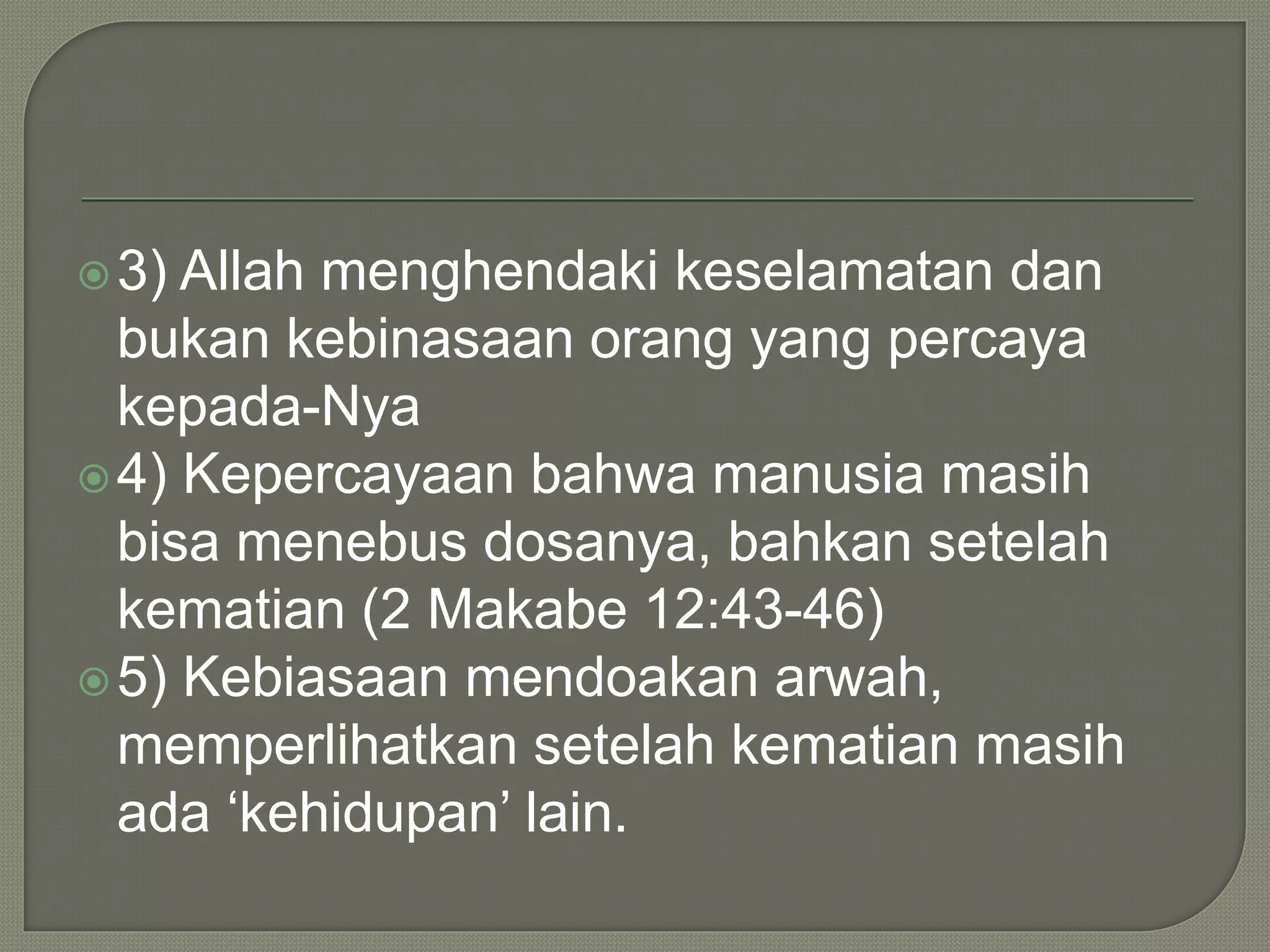 3) Allah menghendaki keselamatan dan
bukan kebinasaan orang yang percaya
kepada-Nya
4) Kepercayaan bahwa manusia masih
bisa menebus dosanya, bahkan setelah
kematian (2 Makabe 12:43-46)
5) Kebiasaan mendoakan arwah,
memperlihatkan setelah kematian masih
ada ‘kehidupan’ lain.
 