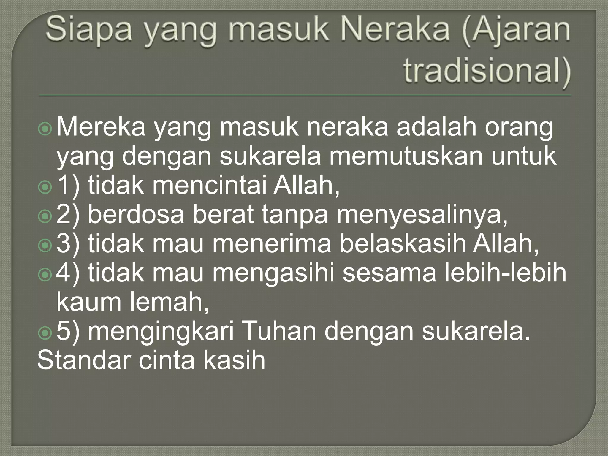 Mereka yang masuk neraka adalah orang
yang dengan sukarela memutuskan untuk
1) tidak mencintai Allah,
2) berdosa berat tanpa menyesalinya,
3) tidak mau menerima belaskasih Allah,
4) tidak mau mengasihi sesama lebih-lebih
kaum lemah,
5) mengingkari Tuhan dengan sukarela.
Standar cinta kasih
 