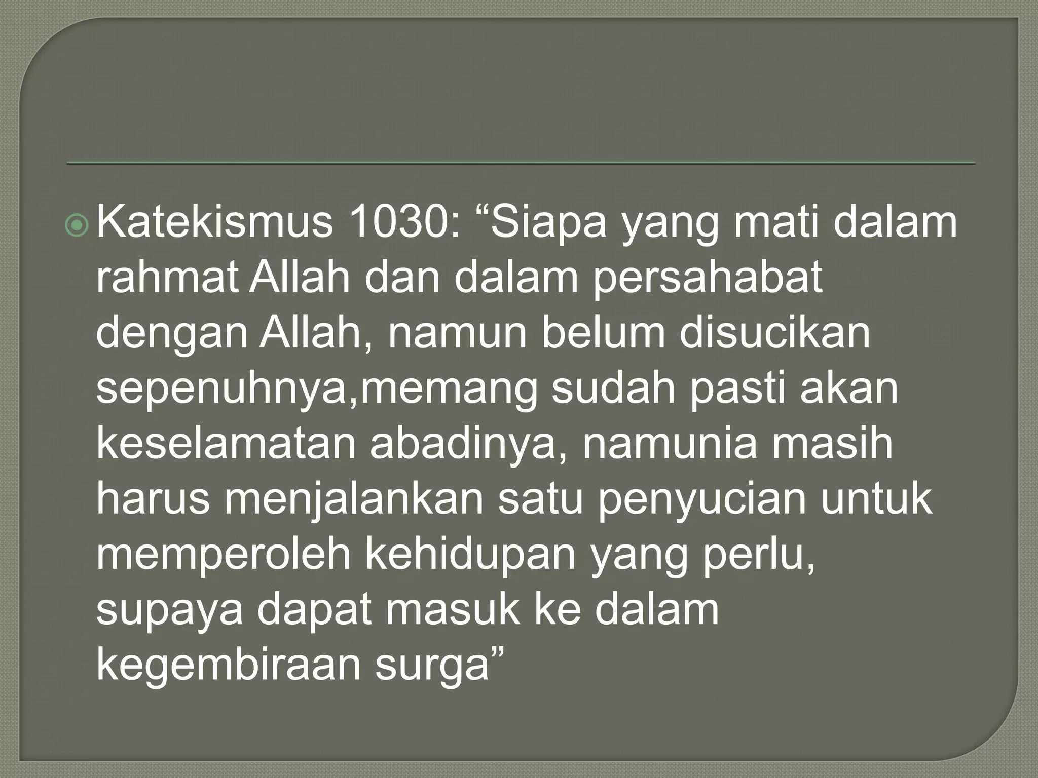 Katekismus 1030: “Siapa yang mati dalam
rahmat Allah dan dalam persahabat
dengan Allah, namun belum disucikan
sepenuhnya,memang sudah pasti akan
keselamatan abadinya, namunia masih
harus menjalankan satu penyucian untuk
memperoleh kehidupan yang perlu,
supaya dapat masuk ke dalam
kegembiraan surga”
 