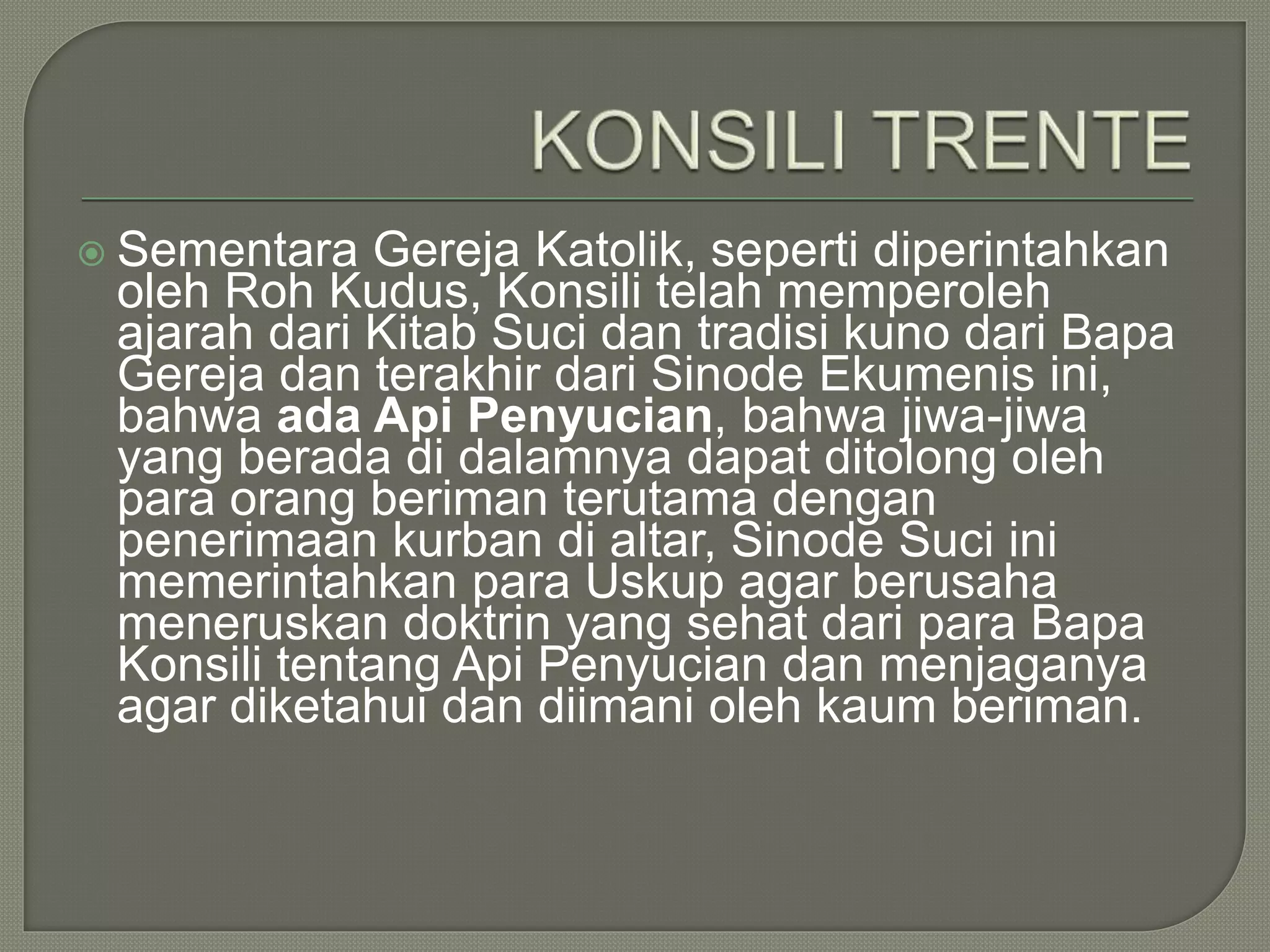  Sementara Gereja Katolik, seperti diperintahkan
oleh Roh Kudus, Konsili telah memperoleh
ajarah dari Kitab Suci dan tradisi kuno dari Bapa
Gereja dan terakhir dari Sinode Ekumenis ini,
bahwa ada Api Penyucian, bahwa jiwa-jiwa
yang berada di dalamnya dapat ditolong oleh
para orang beriman terutama dengan
penerimaan kurban di altar, Sinode Suci ini
memerintahkan para Uskup agar berusaha
meneruskan doktrin yang sehat dari para Bapa
Konsili tentang Api Penyucian dan menjaganya
agar diketahui dan diimani oleh kaum beriman.
 