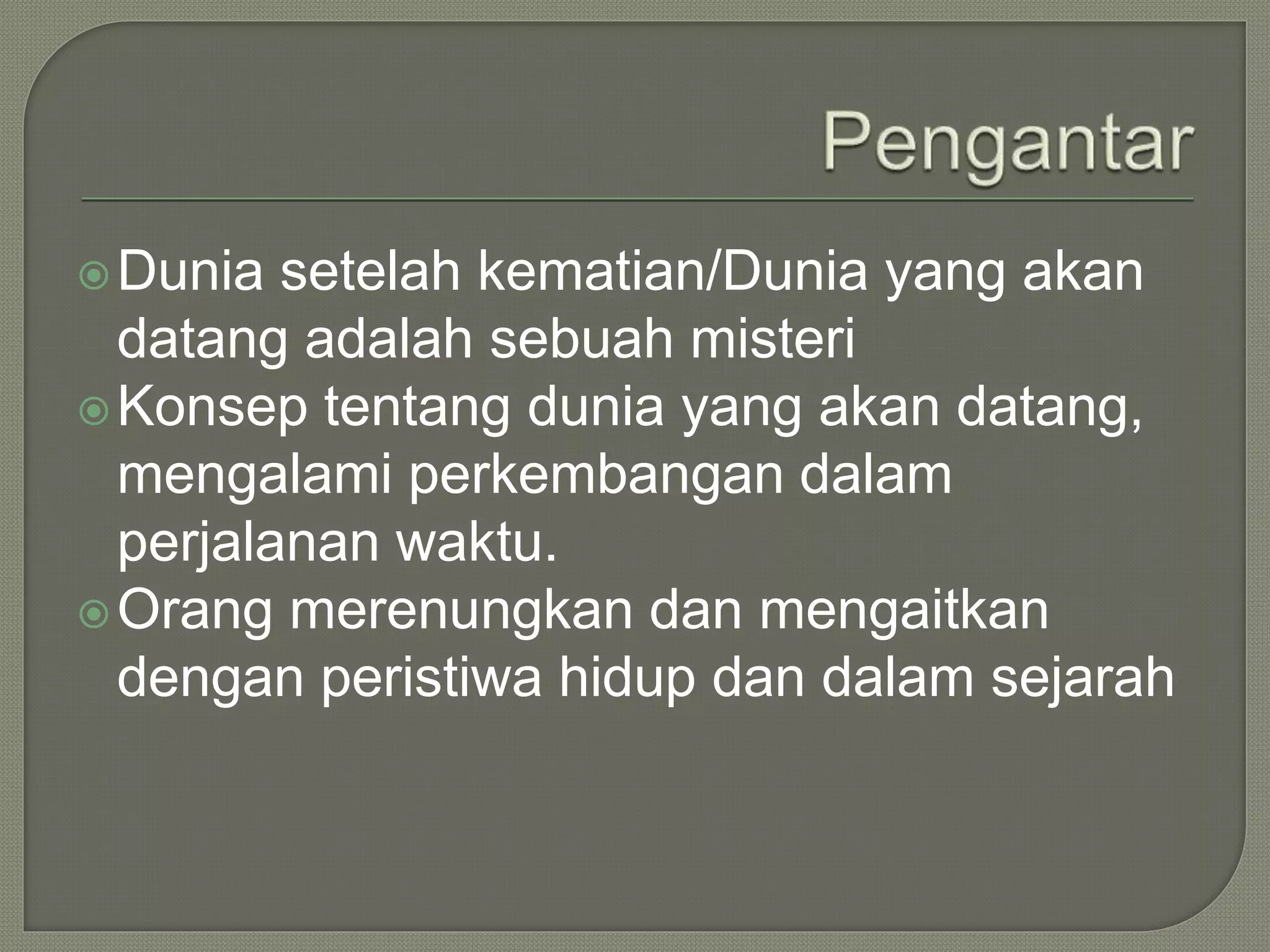 Dunia setelah kematian/Dunia yang akan
datang adalah sebuah misteri
Konsep tentang dunia yang akan datang,
mengalami perkembangan dalam
perjalanan waktu.
Orang merenungkan dan mengaitkan
dengan peristiwa hidup dan dalam sejarah
 