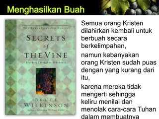 Semua orang Kristen
dilahirkan kembali untuk
berbuah secara
berkelimpahan,
namun kebanyakan
orang Kristen sudah puas
dengan yang kurang dari
itu,
karena mereka tidak
mengerti sehingga
keliru menilai dan
menolak cara-cara Tuhan
dalam membuatnya
 