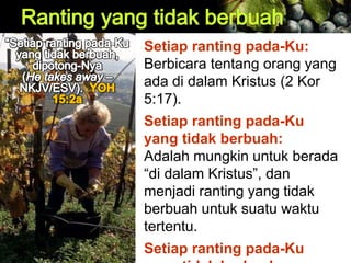 Setiap ranting pada-Ku:
Berbicara tentang orang yang
ada di dalam Kristus (2 Kor
5:17).
Setiap ranting pada-Ku
yang tidak berbuah:
Adalah mungkin untuk berada
“di dalam Kristus”, dan
menjadi ranting yang tidak
berbuah untuk suatu waktu
tertentu.
Setiap ranting pada-Ku
 
