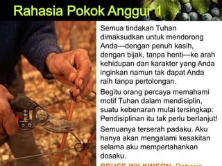 Semua tindakan Tuhan
dimaksudkan untuk mendorong
Anda—dengan penuh kasih,
dengan bijak, tanpa henti—ke arah
kehidupan dan karakter yang Anda
inginkan namun tak dapat Anda
raih tanpa pertolongan.
Begitu orang percaya memahami
motif Tuhan dalam mendisiplin,
suatu kebenaran mulai tersingkap:
Pendisiplinan itu tak perlu berlanjut!
Semuanya terserah padaku. Aku
hanya akan mengalami kesakitan
selama aku mempertahankan
dosaku.
 