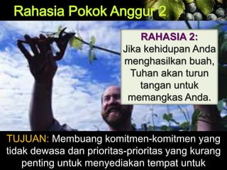 RAHASIA 2:
Jika kehidupan Anda
menghasilkan buah,
Tuhan akan turun
tangan untuk
memangkas Anda.
TUJUAN: Membuang komitmen-komitmen yang
tidak dewasa dan prioritas-prioritas yang kurang
penting untuk menyediakan tempat untuk
 
