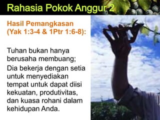 Hasil Pemangkasan
(Yak 1:3-4 & 1Ptr 1:6-8):
Tuhan bukan hanya
berusaha membuang;
Dia bekerja dengan setia
untuk menyediakan
tempat untuk dapat diisi
kekuatan, produtivitas,
dan kuasa rohani dalam
kehidupan Anda.
 