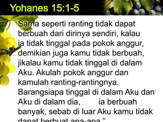 Sama seperti ranting tidak dapat
berbuah dari dirinya sendiri, kalau
ia tidak tinggal pada pokok anggur,
demikian juga kamu tidak berbuah,
jikalau kamu tidak tinggal di dalam
Aku. Akulah pokok anggur dan
kamulah ranting-rantingnya.
Barangsiapa tinggal di dalam Aku dan
Aku di dalam dia, ia berbuah
banyak, sebab di luar Aku kamu tidak
 