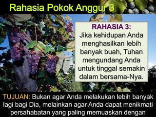 RAHASIA 3:
Jika kehidupan Anda
menghasilkan lebih
banyak buah, Tuhan
mengundang Anda
untuk tinggal semakin
dalam bersama-Nya.
TUJUAN: Bukan agar Anda melakukan lebih banyak
lagi bagi Dia, melainkan agar Anda dapat menikmati
persahabatan yang paling memuaskan dengan
 