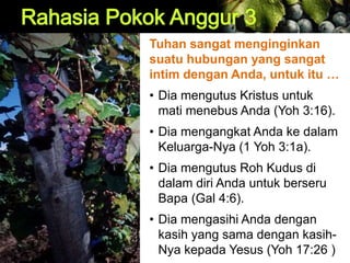 Tuhan sangat menginginkan
suatu hubungan yang sangat
intim dengan Anda, untuk itu …
• Dia mengutus Kristus untuk
mati menebus Anda (Yoh 3:16).
• Dia mengangkat Anda ke dalam
Keluarga-Nya (1 Yoh 3:1a).
• Dia mengutus Roh Kudus di
dalam diri Anda untuk berseru
Bapa (Gal 4:6).
• Dia mengasihi Anda dengan
kasih yang sama dengan kasih-
Nya kepada Yesus (Yoh 17:26 )
 
