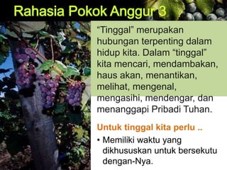 “Tinggal” merupakan
hubungan terpenting dalam
hidup kita. Dalam “tinggal”
kita mencari, mendambakan,
haus akan, menantikan,
melihat, mengenal,
mengasihi, mendengar, dan
menanggapi Pribadi Tuhan.
Untuk tinggal kita perlu ..
• Memiliki waktu yang
dikhususkan untuk bersekutu
dengan-Nya.
 
