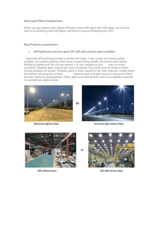 Real Light Effect Comparision:
When we use camera take videos of flowers under HID lights and LED lights, we find that
there is no flickering with HID lights, and there is serious flickering with LED.
Real Projects comparision:
 HID lights dot not have glare VS LED with serious glare problem.
Because LED working principle is similar with laser, it also creats very serious glare
problem, for outdoor Lighting, when there is glare along streets, the drivers eyes will be
blinded by glares and can not see objects, it is very dangerous and easy to cause
accidents; disability glare impairs the vision of objects.This could arise for instance when
driving westward at sunset. Disability glare is often caused by the inter-reflection of light within
the eyebal, reducing the contrast between task and glare source to the point where
the task cannot be distinguished. When glare is so intense that vision is completely impaired,
it is sometimes called dazzle.
 