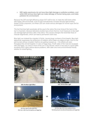  HID Lights spectrums do not have blue light damage or pollution problem, cool
white LED serious blue light can make damage of human being eyes, and make
pollution for environment.
Because the CRI and light efficiency of low CCT LED is low, to make the LED looks white
with higher CRI and lm/watt, most of LED manufactories increase the blue light-emitting
diodes (LEDs) proportion, but these LED can cause serious damages for human eyes and for
environment.
The fact that blue light penetrates all the way to the retina 'the inner lining of the back of the
eye' is important, because laboratory studies have shown that too much exposure to blue light
can damage light-sensitive cells in the retina. This causes changes that resemble those of
macular degeneratio, which can lead to permanent vision loss.
Blue light can mislead the migration of birds, causing large numbers of bird deaths; Blue light
apparently suppresses the production of melation which helps you sleep at night. And it’s not
just humans whose circadian rhythms are getting messed up — the effects are seen
throughout the animal kingdom; In rainy or foggy days, if both sides of the road are equipped
with LED lights, our vision in front of the car is very blurred, which is very easy to cause traffic
accidents.XED Lights without above problems, offer safer and more environmental friendly
solution for street lighting.
 