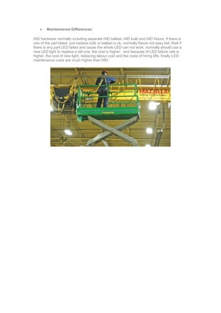  Maintainence Differences:
HID hardware normally including separate HID ballast, HID bulb and HID fixture, if there is
one of the part failed, just replace bulb or ballast is ok, normally fixture not easy fail; Well if
there is any part LED failed and cause the whole LED can not work, normally should use a
new LED light to replace a old one, the cost is higher; and because of LED failure rate is
higher, the cost of new light, replacing labour cost and the costs of hiring lifts, finally LED
maintenance costs are much higher than HID.
 