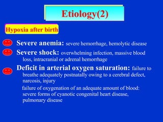 Severe anemia:   severe hemorrhage, hemolytic disease Severe shock:   overwhelming infection, massive blood loss, intracranial or adrenal hemorrhage Deficit in arterial oxygen saturation:   failure to breathe adequately postnatally owing to a cerebral defect, narcosis, injury  failure of oxygenation of an adequate amount of blood: severe forms of cyanotic congenital heart disease, pulmonary disease Etiology(2) Hypoxia after birth 