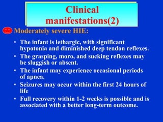 Moderately severe HIE: The infant is lethargic, with significant hypotonia and diminished deep tendon reflexes.  The grasping, moro, and sucking reflexes may be sluggish or absent.  The infant may experience occasional periods of apnea. Seizures may occur within the first 24 hours of life Full recovery within 1-2 weeks is possible and is associated with a better long-term outcome. Clinical manifestations(2) 